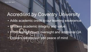 WHAT ARE THEY?
Accredited by Coventry University
• Adds academic credit to our learning experience
• Ensures academic integrity and value
• Provides high-touch oversight and additional QA
• Delivers satisfaction and peace of mind
 
