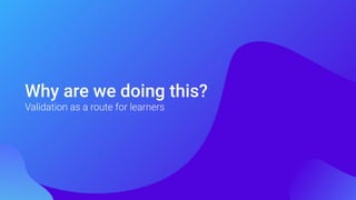 Why are we doing this?
Validation as a route for learners
 