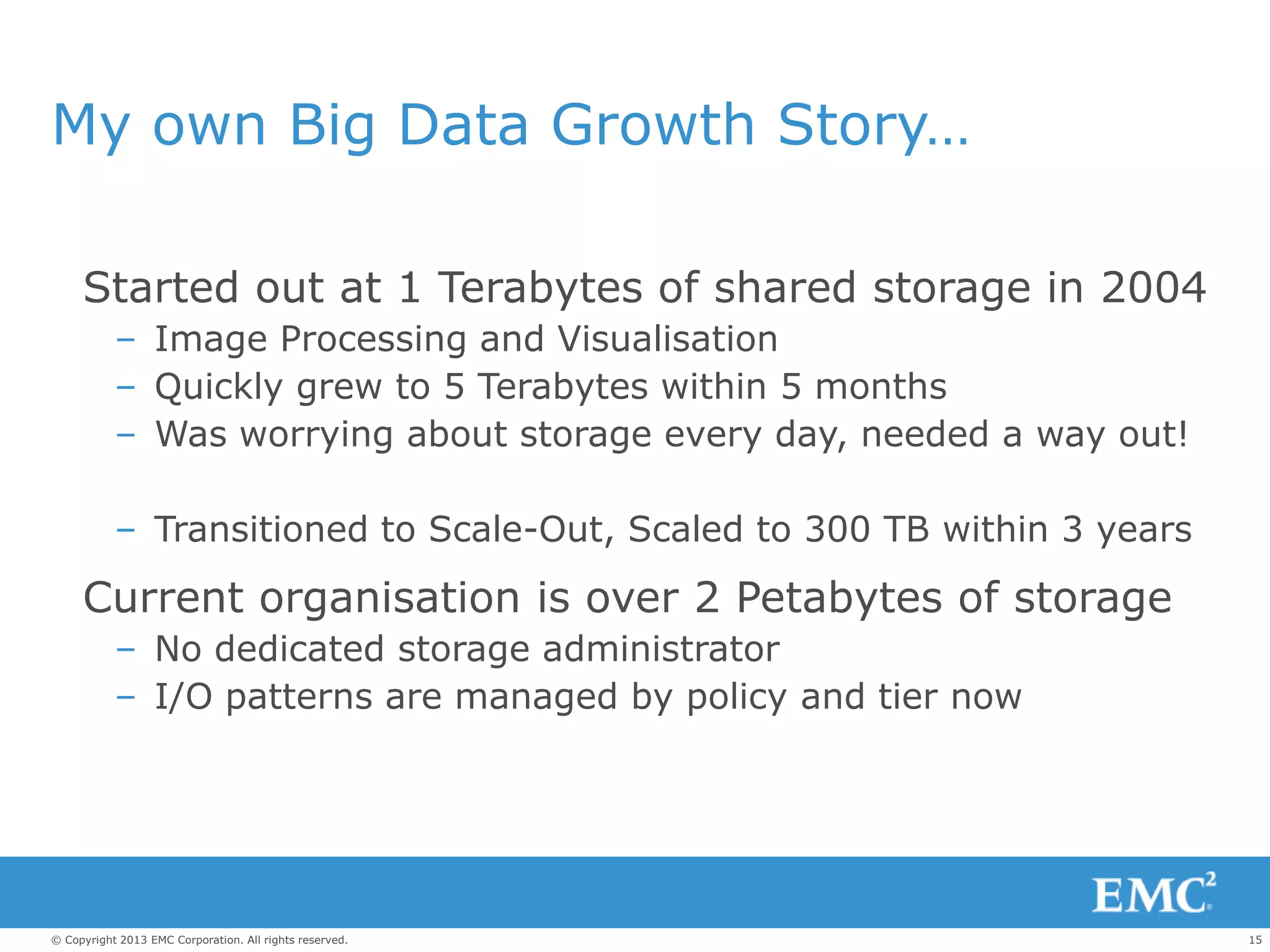 15© Copyright 2013 EMC Corporation. All rights reserved.
My own Big Data Growth Story…
Started out at 1 Terabytes of shared storage in 2004
– Image Processing and Visualisation
– Quickly grew to 5 Terabytes within 5 months
– Was worrying about storage every day, needed a way out!
– Transitioned to Scale-Out, Scaled to 300 TB within 3 years
Current organisation is over 2 Petabytes of storage
– No dedicated storage administrator
– I/O patterns are managed by policy and tier now
 