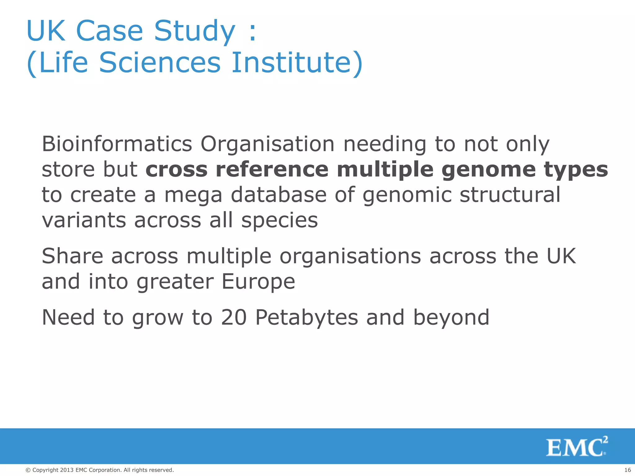 16© Copyright 2013 EMC Corporation. All rights reserved.
UK Case Study :
(Life Sciences Institute)
Bioinformatics Organisation needing to not only
store but cross reference multiple genome types
to create a mega database of genomic structural
variants across all species
Share across multiple organisations across the UK
and into greater Europe
Need to grow to 20 Petabytes and beyond
 