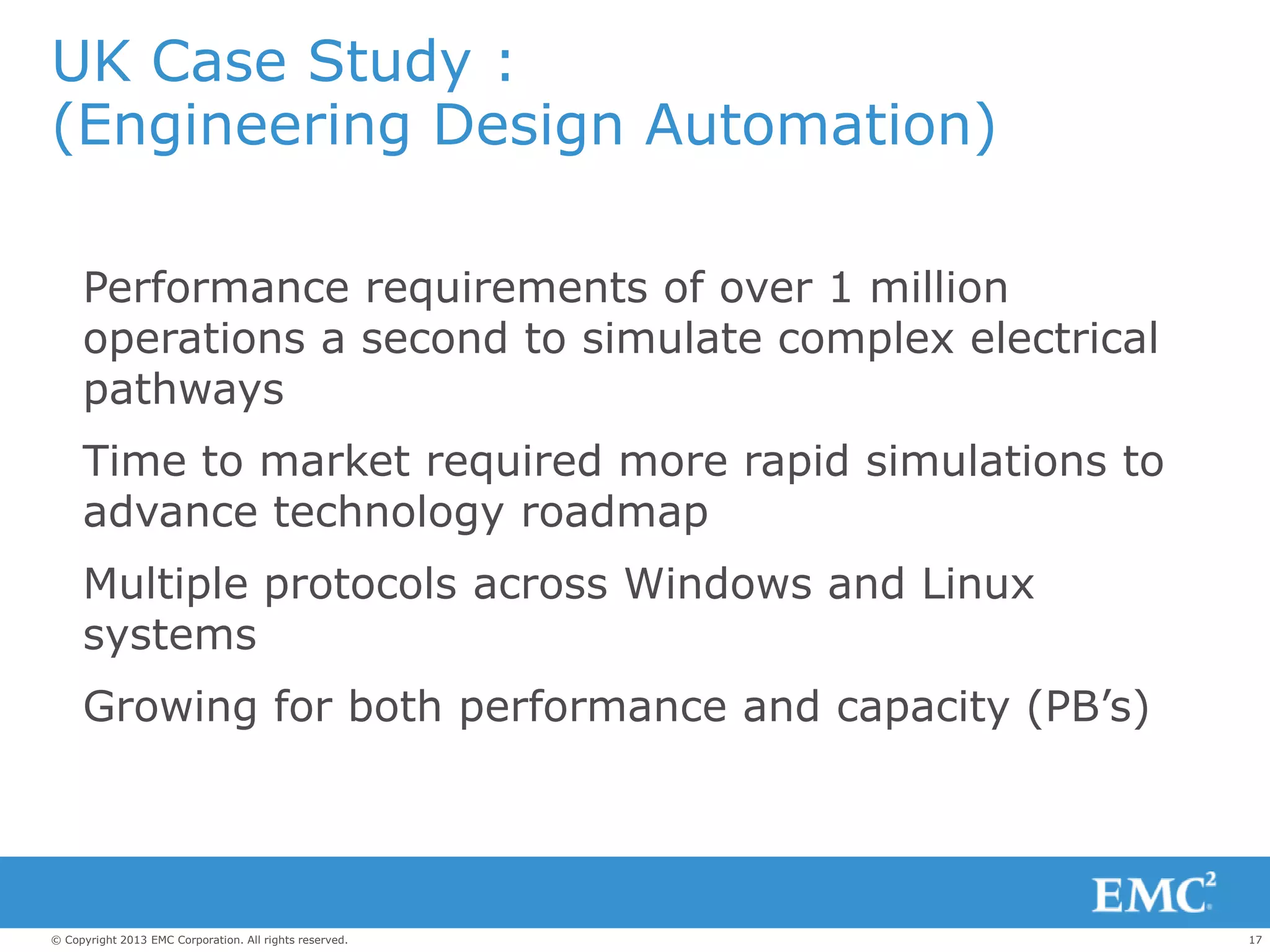 17© Copyright 2013 EMC Corporation. All rights reserved.
UK Case Study :
(Engineering Design Automation)
Performance requirements of over 1 million
operations a second to simulate complex electrical
pathways
Time to market required more rapid simulations to
advance technology roadmap
Multiple protocols across Windows and Linux
systems
Growing for both performance and capacity (PB’s)
 