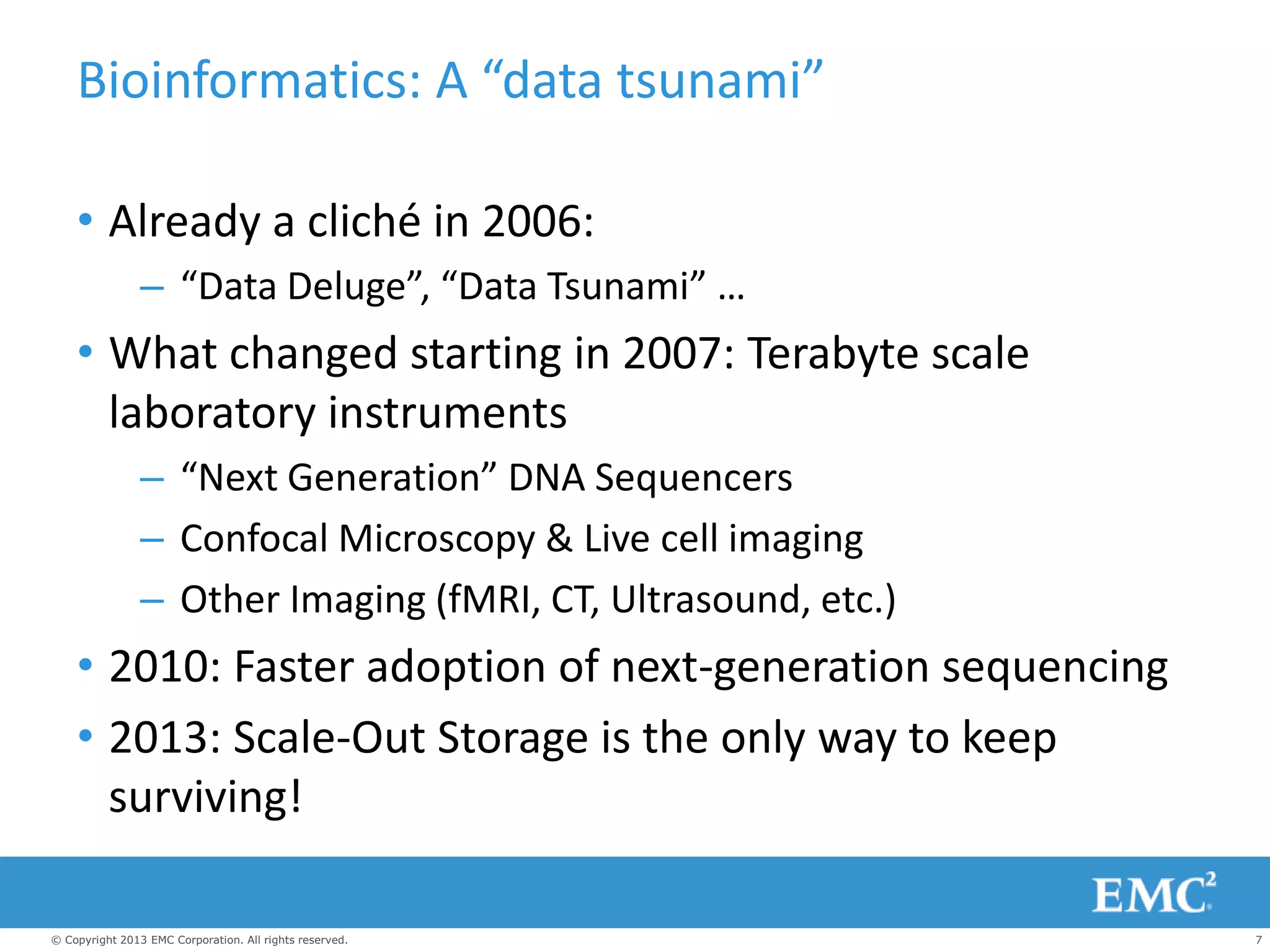 7© Copyright 2013 EMC Corporation. All rights reserved.
Bioinformatics: A “data tsunami”
• Already a cliché in 2006:
– “Data Deluge”, “Data Tsunami” …
• What changed starting in 2007: Terabyte scale
laboratory instruments
– “Next Generation” DNA Sequencers
– Confocal Microscopy & Live cell imaging
– Other Imaging (fMRI, CT, Ultrasound, etc.)
• 2010: Faster adoption of next-generation sequencing
• 2013: Scale-Out Storage is the only way to keep
surviving!
 