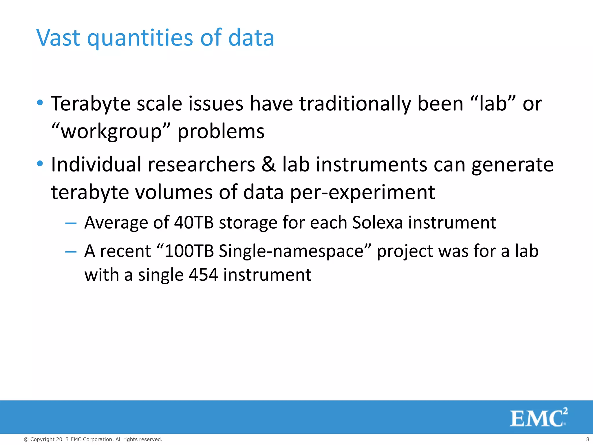 8© Copyright 2013 EMC Corporation. All rights reserved.
Vast quantities of data
• Terabyte scale issues have traditionally been “lab” or
“workgroup” problems
• Individual researchers & lab instruments can generate
terabyte volumes of data per-experiment
– Average of 40TB storage for each Solexa instrument
– A recent “100TB Single-namespace” project was for a lab
with a single 454 instrument
 