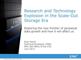 1© Copyright 2013 EMC Corporation. All rights reserved.
Research and Technology
Explosion in the Scale-Out
Storage Era
Exploring the new frontier of perpetual
data growth and how it will affect us
Ryan Sayre
Technical Strategist, EMEA
EMC ISD Office of the CTO
June 2013
 