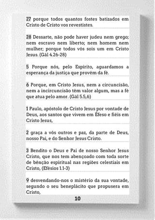 10
27 porque todos quantos fostes batizados em
Cristo de Cristo vos revestistes.
28 Dessarte, não pode haver judeu nem grego;
nem escravo nem liberto; nem homem nem
mulher; porque todos vós sois um em Cristo
Jesus. (Gál 4.26-28)
5 Porque nós, pelo Espírito, aguardamos a
esperança da justiça que provém da fé.
6 Porque, em Cristo Jesus, nem a circuncisão,
nem a incircuncisão têm valor algum, mas a fé
que atua pelo amor. (Gál 5.5,6)
1 Paulo, apóstolo de Cristo Jesus por vontade de
Deus, aos santos que vivem em Éfeso e fiéis em
Cristo Jesus,
2 graça a vós outros e paz, da parte de Deus,
nosso Pai, e do Senhor Jesus Cristo.
3 Bendito o Deus e Pai de nosso Senhor Jesus
Cristo, que nos tem abençoado com toda sorte
de bênção espiritual nas regiões celestiais em
Cristo, (Efésios 1.1-3)
9 desvendando-nos o mistério da sua vontade,
segundo o seu beneplácito que propusera em
Cristo,
 