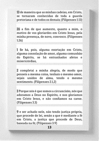 13
13 de maneira que as minhas cadeias, em Cristo,
se tornaram conhecidas de toda a guarda
pretoriana e de todos os demais; (Filipenses 1.13)
26 a fim de que aumente, quanto a mim, o
motivo de vos gloriardes em Cristo Jesus, pela
minha presença, de novo, convosco. (Filipenses
1.26)
1 Se há, pois, alguma exortação em Cristo,
alguma consolação de amor, alguma comunhão
do Espírito, se há entranhados afetos e
misericórdias,
2 completai a minha alegria, de modo que
penseis a mesma coisa, tenhais o mesmo amor,
sejais unidos de alma, tendo o mesmo
sentimento. (Filipenses 2.1,2)
3 Porque nós é que somos a circuncisão, nós que
adoramos a Deus no Espírito, e nos gloriamos
em Cristo Jesus, e não confiamos na carne.
(Filipenses 3.3)
9 e ser achado nele, não tendo justiça própria,
que procede de lei, senão a que é mediante a fé
em Cristo, a justiça que procede de Deus,
baseada na fé; (Filipenses 3.9)
 