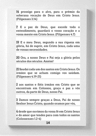 14
14 prossigo para o alvo, para o prêmio da
soberana vocação de Deus em Cristo Jesus.
(Filipenses 3.14)
7 E a paz de Deus, que excede todo o
entendimento, guardará o vosso coração e a
vossa mente em Cristo Jesus. (Filipenses 4.7)
19 E o meu Deus, segundo a sua riqueza em
glória, há de suprir, em Cristo Jesus, cada uma
de vossas necessidades.
20 Ora, a nosso Deus e Pai seja a glória pelos
séculos dos séculos. Amém!
21 Saudai cada um dos santos em Cristo Jesus. Os
irmãos que se acham comigo vos saúdam.
(Filipenses 4.19-21)
2 aos santos e fiéis irmãos em Cristo que se
encontram em Colossos, graça e paz a vós
outros, da parte de Deus, nosso Pai.
3 Damos sempre graças a Deus, Pai de nosso
Senhor Jesus Cristo, quando oramos por vós,
4 desde que ouvimos da vossa fé em Cristo Jesus
e do amor que tendes para com todos os santos
(Colossenses 1.2-4)
 
