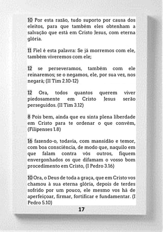 17
10 Por esta razão, tudo suporto por causa dos
eleitos, para que também eles obtenham a
salvação que está em Cristo Jesus, com eterna
glória.
11 Fiel é esta palavra: Se já morremos com ele,
também viveremos com ele;
12 se perseveramos, também com ele
reinaremos; se o negamos, ele, por sua vez, nos
negará; (II Tim 2.10-12)
12 Ora, todos quantos querem viver
piedosamente em Cristo Jesus serão
perseguidos. (II Tim 3.12)
8 Pois bem, ainda que eu sinta plena liberdade
em Cristo para te ordenar o que convém,
(Filipenses 1.8)
16 fazendo-o, todavia, com mansidão e temor,
com boa consciência, de modo que, naquilo em
que falam contra vós outros, fiquem
envergonhados os que difamam o vosso bom
procedimento em Cristo, (I Pedro 3.16)
10 Ora, o Deus de toda a graça, que em Cristo vos
chamou à sua eterna glória, depois de terdes
sofrido por um pouco, ele mesmo vos há de
aperfeiçoar, firmar, fortificar e fundamentar. (I
Pedro 5.10)
 