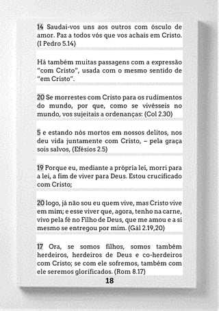 18
14 Saudai-vos uns aos outros com ósculo de
amor. Paz a todos vós que vos achais em Cristo.
(I Pedro 5.14)
Há também muitas passagens com a expressão
“com Cristo”, usada com o mesmo sentido de
“em Cristo”.
20 Se morrestes com Cristo para os rudimentos
do mundo, por que, como se vivêsseis no
mundo, vos sujeitais a ordenanças: (Col 2.30)
5 e estando nós mortos em nossos delitos, nos
deu vida juntamente com Cristo, – pela graça
sois salvos, (Efésios 2.5)
19 Porque eu, mediante a própria lei, morri para
a lei, a fim de viver para Deus. Estou crucificado
com Cristo;
20 logo, já não sou eu quem vive, mas Cristo vive
em mim; e esse viver que, agora, tenho na carne,
vivo pela fé no Filho de Deus, que me amou e a si
mesmo se entregou por mim. (Gál 2.19,20)
17 Ora, se somos filhos, somos também
herdeiros, herdeiros de Deus e co-herdeiros
com Cristo; se com ele sofremos, também com
ele seremos glorificados. (Rom 8.17)
 