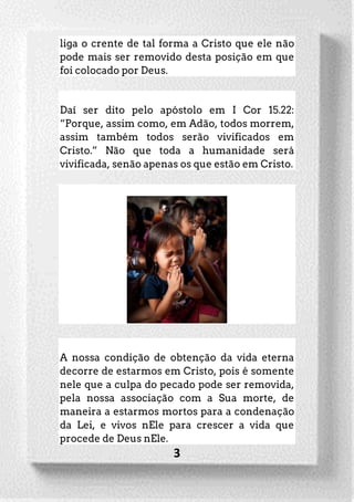 3
liga o crente de tal forma a Cristo que ele não
pode mais ser removido desta posição em que
foi colocado por Deus.
Daí ser dito pelo apóstolo em I Cor 15.22:
“Porque, assim como, em Adão, todos morrem,
assim também todos serão vivificados em
Cristo.” Não que toda a humanidade será
vivificada, senão apenas os que estão em Cristo.
A nossa condição de obtenção da vida eterna
decorre de estarmos em Cristo, pois é somente
nele que a culpa do pecado pode ser removida,
pela nossa associação com a Sua morte, de
maneira a estarmos mortos para a condenação
da Lei, e vivos nEle para crescer a vida que
procede de Deus nEle.
 
