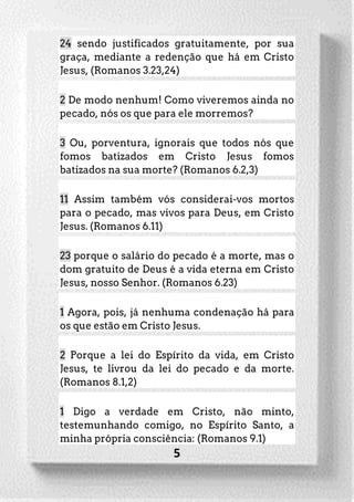 5
24 sendo justificados gratuitamente, por sua
graça, mediante a redenção que há em Cristo
Jesus, (Romanos 3.23,24)
2 De modo nenhum! Como viveremos ainda no
pecado, nós os que para ele morremos?
3 Ou, porventura, ignorais que todos nós que
fomos batizados em Cristo Jesus fomos
batizados na sua morte? (Romanos 6.2,3)
11 Assim também vós considerai-vos mortos
para o pecado, mas vivos para Deus, em Cristo
Jesus. (Romanos 6.11)
23 porque o salário do pecado é a morte, mas o
dom gratuito de Deus é a vida eterna em Cristo
Jesus, nosso Senhor. (Romanos 6.23)
1 Agora, pois, já nenhuma condenação há para
os que estão em Cristo Jesus.
2 Porque a lei do Espírito da vida, em Cristo
Jesus, te livrou da lei do pecado e da morte.
(Romanos 8.1,2)
1 Digo a verdade em Cristo, não minto,
testemunhando comigo, no Espírito Santo, a
minha própria consciência: (Romanos 9.1)
 