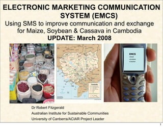 ELECTRONIC MARKETING COMMUNICATION
            SYSTEM (EMCS)
Using SMS to improve communication and exchange
    for Maize, Soybean  Cassava in Cambodia
               UPDATE: March 2008

                                                           EMCS
                                                           •MAIZE
                                                           •SOYBEAN
                                                           •CASSAVA




        Dr Robert Fitzgerald
        Australian Institute for Sustainable Communities
        University of Canberra/ACIAR Project Leader
                                                                      1
 