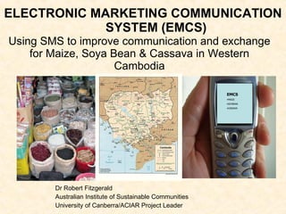 ELECTRONIC MARKETING COMMUNICATION SYSTEM (EMCS) Dr Robert Fitzgerald Australian Institute of Sustainable Communities University of Canberra/ACIAR Project Leader ,[object Object],[object Object],[object Object],[object Object],Using SMS to improve communication and exchange for Maize, Soya Bean &  Cassava in Western Cambodia 