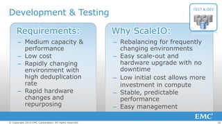 Development & Testing

TEST & DEV

Requirements:

Why ScaleIO:

– Medium capacity &
performance
– Low cost
– Rapidly changing
environment with
high deduplication
rate
– Rapid hardware
changes and
repurposing

– Rebalancing for frequently
changing environments
– Easy scale-out and
hardware upgrade with no
downtime
– Low initial cost allows more
investment in compute
– Stable, predictable
performance
– Easy management

© Copyright 2014 EMC Corporation. All rights reserved.

19

 
