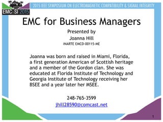 1
EMC for Business Managers
Presented by
Joanna Hill
iNARTE EMCD-00115-ME
Joanna was born and raised in Miami, Florida,
a first generation American of Scottish heritage
and a member of the Gordon clan. She was
educated at Florida Institute of Technology and
Georgia Institute of Technology receiving her
BSEE and a year later her MSEE.
248-765-3599
jhill28590@comcast.net
 