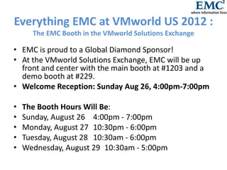 Everything EMC at VMworld US 2012 :
      The EMC Booth in the VMworld Solutions Exchange

• EMC is proud to a Global Diamond Sponsor!
• At the VMworld Solutions Exchange, EMC will be up
  front and center with the main booth at #1203 and a
  demo booth at #229.
• Welcome Reception: Sunday Aug 26, 4:00pm-7:00pm

•   The Booth Hours Will Be:
•   Sunday, August 26 4:00pm - 7:00pm
•   Monday, August 27 10:30pm - 6:00pm
•   Tuesday, August 28 10:30am - 6:00pm
•   Wednesday, August 29 10:30am - 5:00pm
 
