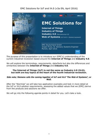 1
EMC Solutions for IoT and I4.0 (v3a EN, April 2016)
The purpose of this presentation is to introduce our (EMC's) understanding of the
current industrial revolution based around the Internet of Things and Industry 4.0.
We will explore the terminology, requirements, data/facts but also the differences and
similarities between the Internet of Things and Industry 4.0.
The Internet of Things (IoT) is not the same as Industry 4.0 (I4.0),
but both are key topics at the heart of the fourth industrial revolution.
Side note; Siemens calls the coming together of IoT and I4.0 “The Web of Systems”, or
WoS.
After the "WarmUp" we will take two application examples and look in more detail at
the IoT or I4.0 solution requirements, assessing the added values that we (EMC) derive
from the products and solutions we offer.
We will go into the following agenda points in detail for you. Let's take a look.
 