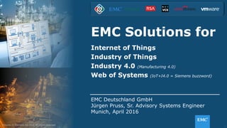 1© Copyright 2016 EMC Corporation. All rights reserved.
EMC Solutions for
Internet of Things
Industry of Things
Industry 4.0 (Manufacturing 4.0)
Web of Systems (IoT+I4.0 = Siemens buzzword)
EMC Deutschland GmbH
Jürgen Pruss, Sr. Advisory Systems Engineer
Munich, April 2016
Pictures © Siemens AG 2015 All rights reserved
 