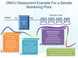 DMCU Deployment Example For a Sample
           Monitoring Point

                                                     Sample Load
POWER        in               out
                                           U1         PC         PC          PC
                   DMCU
                    001


                                                 Optional additions
                                                  Surge Protection
                                                    PF Correction
    Real Time
                                                 Voltage Regulation
    V, I, P & PF
                                                Earth Leakage Control
   Monitoring &
                                                & Interfacing Locally
Communicates to       Critical Limits of
  SCU on regular         V, I, P & PF
 predefined time    are set and initiate
     intervals      trips as a MCB Only
                                                   And Finally, all the computers (Load)
                     on abnormalities
                                                    are set to shutdown safely by our
                                                     application from web or mobile
 