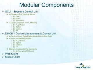 Modular Components
 SCU – Segment Control Unit
    A Gateway Point to the Server
        o By GPRS
        o By Wi-Fi
        o By Broadband
    A Data Collection Point (Master)
        o   By PLC Modem
        o   By ZigBee
        o   By Modbus
        o   By TP
 DMCU – Device Management & Control Unit
    A Device Level Data Collection & Controlling Point
    Communication to Master
        o   By PLC Modem
        o   By ZigBee
        o   By Modbus
        o   By TP
    Communication to the Elements
        o By IO Pins & UART Method
 Web Client
 Mobile Client
 
