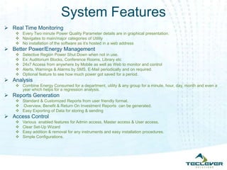 System Features
 Real Time Monitoring
     Every Two minute Power Quality Parameter details are in graphical presentation.
     Navigates to main/major categories of Utility
     No installation of the software as it’s hosted in a web address
 Better Power/Energy Management
       Selective Region Power Shut Down when not in use.
       Ex: Auditorium Blocks, Conference Rooms, Library etc
       24x7 Access from anywhere by Mobile as well as Web to monitor and control
       Alerts, Warnings & Alarms by SMS, E-Mail periodically and on required.
       Optional feature to see how much power got saved for a period.
 Analysis
     Combine Energy Consumed for a department, utility & any group for a minute, hour, day, month and even a
      year which helps for a regression analysis.
 Reports Generation
     Standard & Customized Reports from user friendly format.
     Overview, Benefit & Return On Investment Reports can be generated.
     Easy Exporting of Data for storing & sending
 Access Control
       Various enabled features for Admin access, Master access & User access.
       Clear Set-Up Wizard
       Easy addition & removal for any instruments and easy installation procedures.
       Simple Configurations.
 
