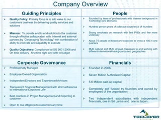 Company Overview
              Guiding Principles                                                          People
   Quality Policy: Primary focus is to add value to our            Founded by team of professionals with diverse background in
                                                                     Technology and Domains
    customers business by delivering quality services and
    solutions                                                       Hundred person years of collective experience of founders

   Mission : To provide end to end solution to the customer        Strong emphasis on research with few PhDs and few more
                                                                     underway
    through effective collaboration with internal and external
    partners by “Cleveraging Technology” with combination of        About 75 people on board and expected to cross a 100 in one
    ability to innovate and capability to execute                    quarters

   Quality Objectives: Compliance to ISO 9001:2008 and             Multi cultural and Multi Lingual. Exposure to and working with
                                                                     different international backgrounds and geographies
    On time delivery , first time right and with in budget


          Corporate Governance                                                         Financials
   Professionally Managed                                          Founded in 2006

   Employee Owned Organization                                     Seven Million Authorized Capital
   Independent Directors and Experienced Advisors                  5.6 Million paid-up capital
   Transparent Financial Management with strict adherence
    to International Corporate Law                                  Completely self funded by founders and owned by
                                                                     employees of the organization
   Best practices in Project Management and Reporting to
    customer                                                        Two Independent subsidiaries with independent
                                                                     financials, one in Sri Lanka and one in Japan.
   Open to due diligence to customers any time
 