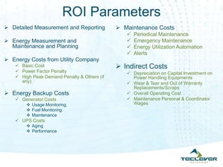 ROI Parameters
 Detailed Measurement and Reporting           Maintenance Costs
                                                    Periodical Maintenance
 Energy Measurement and                            Emergency Maintenance
  Maintenance and Planning                          Energy Utilization Automation
                                                    Alerts
 Energy Costs from Utility Company
     Basic Cost                               Indirect Costs
     Power Factor Penalty                        Depreciation on Capital Investment on
     High Peak Demand Penalty & Others (if        Power Handling Equipments
      any)                                        Wear & Tear and Out of Warranty
                                                   Replacements/Scraps
 Energy Backup Costs                             Overall Operating Cost
     Generator Costs                             Maintenance Personal & Coordinator
         Usage Monitoring,                        Wages
         Fuel Monitoring
         Maintenance
     UPS Costs
         Aging
         Performance
 