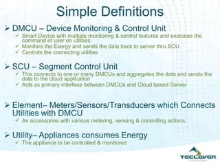 Simple Definitions
 DMCU – Device Monitoring & Control Unit
   Smart Device with multiple monitoring & control features and executes the
    command of user on utilities.
   Monitors the Exergy and sends the data back to server thru SCU
   Controls the connecting utilities

 SCU – Segment Control Unit
   This connects to one or many DMCUs and aggregates the data and sends the
    data to the cloud application
   Acts as primary interface between DMCUs and Cloud based Server


 Element– Meters/Sensors/Transducers which Connects
  Utilities with DMCU
   As accessories with various metering, sensing & controlling actions.

 Utility– Appliances consumes Energy
   The appliance to be controlled & monitored
 