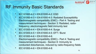 RF Immunity Basic Standards
• IEC 61000-4-2 = EN 61000-4-2: ESD
• IEC 61000-4-3 = EN 61000-4-3: Radiated Susceptibility
Electromagnetic compatibility (EMC) - Part 4: Testing and
measurement techniques - Section 3: Radiated, radio-
frequency, electromagnetic field immunity test
• IEC 61000-4-4 = EN 61000-4-4: Surge
• IEC 61000-4-5 = EN 61000-4-5: EFT / Burst
• IEC 61000-4-6 = EN 61000-4-6:
Electromagnetic compatibility (EMC) - Part 4: Testing and
measurement techniques - Section 6: Immunity to
conducted disturbances, induced by radio-frequency fields
• IEC 61000-4-8 = EN 61000-4-8:
10
 