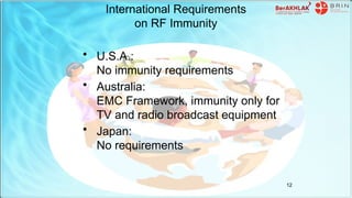 International Requirements
on RF Immunity
• U.S.A.:
No immunity requirements
• Australia:
EMC Framework, immunity only for
TV and radio broadcast equipment
• Japan:
No requirements
12
 
