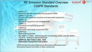 RF Emission Standard Overview
CISPR Standards
• CISPR 11:
Industrial, scientific and measuring equipment (ISM)
• CISPR 13 and 20:
TV and radio broadcast receivers and associated equipment
• CISPR 14:
Household equipment and handheld tools
• CISPR 15:
Luminaries and lighting equipment
• CISPR 22:
Information technology equipment (ITE)
• CISPR 32:
Multimedia equipment
• IEC 60601-1-2:2007 : Electromagnetic Compatibility (EMC) and IEC 60601-
1-2:2014 : Testing for Medical Devices
• CISPR 25, ISO 11452-2, SAE : ECE
Automotive Component and system
CISPR: Comite International Special des Perturbations Radioelectriques
(International Special Committee on Radio Interference)
5
 