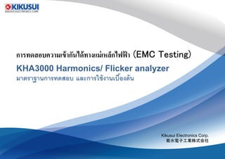 การทดสอบความเข้ากันได้ทางแม่เหล็กไฟฟ้ าการทดสอบความเข้ากันได้ทางแม่เหล็กไฟฟ้ าการทดสอบความเข้ากันได้ทางแม่เหล็กไฟฟ้ าการทดสอบความเข้ากันได้ทางแม่เหล็กไฟฟ้ า
KHA3000 Harmonics/ Flicker analyzerKHA3000 Harmonics/ Flicker analyzer
มาตราฐานการทดสอบ และการใช้งานเบืองต้น
การทดสอบความเข้ากันได้ทางแม่เหล็กไฟฟ้ า (EMC Testing)การทดสอบความเข้ากันได้ทางแม่เหล็กไฟฟ้ า (EMC Testing)การทดสอบความเข้ากันได้ทางแม่เหล็กไฟฟ้ า (EMC Testing)การทดสอบความเข้ากันได้ทางแม่เหล็กไฟฟ้ า (EMC Testing)
Harmonics/ Flicker analyzerHarmonics/ Flicker analyzer
และการใช้งานเบืองต้น
Kikusui Electronics Corp.
菊水電子工業株式会社菊水電子工業株式会社
 