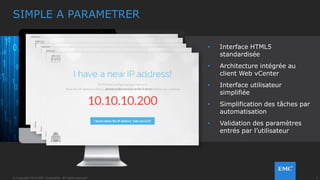 9© Copyright 2014 EMC Corporation. All rights reserved.© Copyright 2014 EMC Corporation. All rights reserved.
1. VSPEX BLUE MANAGER
– Il apporte la surveillance matérielle et l’intégration aux
fonctions de support & maintenance
– VSPEX BLUE Market : accès aux logiciels apportant une valeur
ajoutée
2. VMWARE EVO:RAIL
– Automatise le déploiement, la configuration, la croissance et les
mises à jour sans interruption
– Interface simplifiée et configuration des VMs à l’aide de
templates
3. ARCHITECTURE CLUSTER
– Datastores distribués avec VSAN à tolérance de panne
– Continuité avec VMotion lors des opérations de maintenance et
DRS pour l’équilibrage de charge
4. BLOCS pour le SOFTWARE-DEFINED DATA CENTER (SDDC)
– Combinant calcul, stockage, réseau et management dans une
couche logicielle unique : vSphere & VSAN
LA SOLUTION
VSPEX BLUE POSSEDE 4 FONCTIONS CLES
 