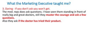 What the Marketing Executive taught me?
3. Daring - If you don't ask you won't get.
The med. reps does ask questions. I have seen them standing in front of
really big and great doctors, still they muster the courage and ask a few
questions.
Also they ask if the doctor has tried their product.
 