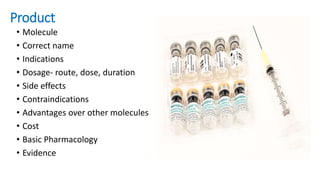 Product
• Molecule
• Correct name
• Indications
• Dosage- route, dose, duration
• Side effects
• Contraindications
• Advantages over other molecules
• Cost
• Basic Pharmacology
• Evidence
 
