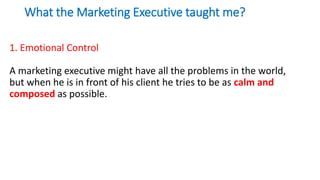 What the Marketing Executive taught me?
1. Emotional Control
A marketing executive might have all the problems in the world,
but when he is in front of his client he tries to be as calm and
composed as possible.
 