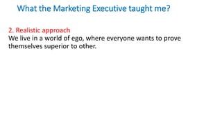 What the Marketing Executive taught me?
2. Realistic approach
We live in a world of ego, where everyone wants to prove
themselves superior to other.
 