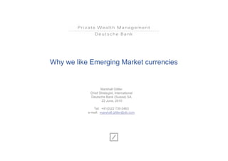 Why we like Emerging Market currencies


                   Marshall Gittler
            Chief Strategist, International
            Deutsche Bank (Suisse) SA
                    22 June, 2010

              Tel: +41(0)22 739 0463
           e-mail: marshall.gittler@db.com
 