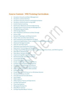 Course Content- VNX Training Curriculum:
 Unisphere Security and Basic Management
 Unisphere and CLI Interface
 Unisphere Security Features and Implementation
 Unisphere Authentication using LDAP
 Control Station Auditing
 Notification Methods and Event Monitoring
 Storage System Provisioning and Management
 SP Networking and Cache
 VNX Storage Objects
 Host Integration and Access to Block Storage
 Access Logic
 Network Topologies and Requirements
 Power Path and other Host Utilities
 Host Installation and Integration for Block
 Implementing Windows, Linux, and ESXi FC and iSCSI Connectivity
 Advanced Storage Concepts
 FAST VP and FAST Cache
 VNX Block Local Replication Solutions
 Replication Terminology and Operations
 Configuring and Managing Snap View Snapshot, Snap View Clone, and VNX Snapshot
 Data Mover Networking
 Data Mover Network Devices
 Implementing DNS and Time Services
 Networking high availability features
 Virtual Data Movers
 Virtual Data Mover Overview
 Create and Manage Virtual Data Movers
 Configuring and Exporting File Systems
 File System Components and Features
 File System Creation and Administration
 Exporting File Systems to UNIX and ESXi
 Configuring CIFS
 Create and Join a CIFS Server to a Windows Domain
 File System Access Via CIFS
 CIFS Operational Considerations
 Usermapper
 VNX SnapSure
 VNX SnapSure Theory and Operations
 Configuring SnapSure
 Planning SnapSure
 Managing Checkpoints
 Data Mover Failover
 Configuring Data Mover Failover
 