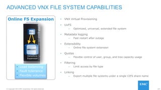 103© Copyright 2015 EMC Corporation. All rights reserved.
Online FS Expansion • VNX Virtual Provisioning
• UxFS
– Optimized, universal, extended file system
• Metadata logging
– Fast restart after outage
• Extensibility
– Online file system extension
• Quotas
– Flexible control of user, group, and tree capacity usage
• Filtering
– Limit access by file type
• Linking
– Export multiple file systems under a single CIFS share name
ADVANCED VNX FILE SYSTEM CAPABILITIES
 Load balancing
 Fault tolerance
 Flexible volumes
Datastore
Expansion
 