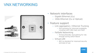 107© Copyright 2015 EMC Corporation. All rights reserved.
• Network interfaces
– Gigabit Ethernet (Cu)
– 10Gb Ethernet (Cu or Optical)
• Feature support
– Link aggregation / Ethernet Trunking
• Port grouping for improved availability
including LACP (802.3ad) and PaGP
– FailSafe Networking
• Primary/Standby dual pathing for ride
through during switch failure
– Virtual LAN
• 802.1q standard for improved security
and ease of use
VNX NETWORKING
 