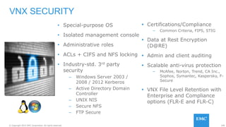 108© Copyright 2015 EMC Corporation. All rights reserved.
• Special-purpose OS
• Isolated management console
• Administrative roles
• ACLs + CIFS and NFS locking
• Industry-std. 3rd party
security
– Windows Server 2003 /
2008 / 2012 Kerberos
– Active Directory Domain
Controller
– UNIX NIS
– Secure NFS
– FTP Secure
VNX SECURITY
 Certifications/Compliance
– Common Criteria, FIPS, STIG
 Data at Rest Encryption
(D@RE)
 Admin and client auditing
 Scalable anti-virus protection
– McAfee, Norton, Trend, CA Inc.,
Sophos, Symantec, Kaspersky, F-
Secure
 VNX File Level Retention with
Enterprise and Compliance
options (FLR-E and FLR-C)
 