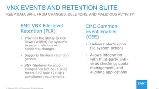 123© Copyright 2015 EMC Corporation. All rights reserved.
KEEP DATA SAFE FROM CHANGES, DELETIONS, AND MALICIOUS ACTIVITY
VNX EVENTS AND RETENTION SUITE
EMC VNX File-level
Retention (FLR)
• Provides the ability to lock
down (WORM) file systems
to avoid malicious or
accidental changes
• Supports file-level retention
periods
• VNX File-level Retention
Compliance Option (FLR-C)
meets SEC Rule 17a-4(f)
compliance requirements
EMC Common
Event Enabler
(CEE)
• Delivers alerts upon
file system actions
• Allows integration
with third-party anti-
virus checking, quota
management, and
auditing applications
 
