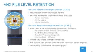 124© Copyright 2015 EMC Corporation. All rights reserved.
File Level Retention Enterprise Option (FLR-E)
• Provides for retention periods per file
• Enables adherence to good business practices
– Tamper proof clock
– Activity Logging
– Internal lock/delete
File Level Retention Compliance Option (FLR-C)
• Meets SEC Rule 17a-4(f) compliance requirements
– Prevents file system deletions with locked files
– “Hard” default retention periods
– Default min/max retention periods
– Retention dates – 100 years
• Retention periods cannot be modified
• File system can only be deleted when retention period expires
• Third-party compliance validation paper
VNX FILE LEVEL RETENTION
 