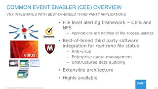 126© Copyright 2015 EMC Corporation. All rights reserved.
• File level alerting framework – CIFS and
NFS
– Applications are notified of file access/updates
• Best-of-breed third party software
integration for real-time file status
– Anti-virus
– Enterprise quota management
– Unstructured data auditing
• Extensible architecture
• Highly available
COMMON EVENT ENABLER (CEE) OVERVIEW
VNX INTEGRATES WITH BEST-OF-BREED THIRD PARTY APPLICATIONS
 