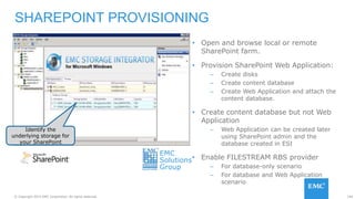 144© Copyright 2015 EMC Corporation. All rights reserved.
• Open and browse local or remote
SharePoint farm.
• Provision SharePoint Web Application:
– Create disks
– Create content database
– Create Web Application and attach the
content database.
• Create content database but not Web
Application
– Web Application can be created later
using SharePoint admin and the
database created in ESI
• Enable FILESTREAM RBS provider
– For database-only scenario
– For database and Web Application
scenario
SHAREPOINT PROVISIONING
Identify the
underlying storage for
your SharePoint
EMC
Solutions
Group
 