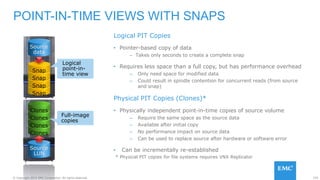 155© Copyright 2015 EMC Corporation. All rights reserved.
Logical PIT Copies
• Pointer-based copy of data
– Takes only seconds to create a complete snap
• Requires less space than a full copy, but has performance overhead
– Only need space for modified data
– Could result in spindle contention for concurrent reads (from source
and snap)
Physical PIT Copies (Clones)*
• Physically independent point-in-time copies of source volume
– Require the same space as the source data
– Available after initial copy
– No performance impact on source data
– Can be used to replace source after hardware or software error
• Can be incrementally re-established
POINT-IN-TIME VIEWS WITH SNAPS
Logical
point-in-
time view
Full-image
copies
* Physical PIT copies for file systems requires VNX Replicator
Snap
Snap
Snap
Snap
Source
data
Source
LUN
Clones
Clones
Clones
Clones
 