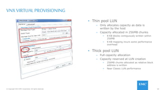 60© Copyright 2015 EMC Corporation. All rights reserved.
VNX VIRTUAL PROVISIONING
• Thin pool LUN
– Only allocates capacity as data is
written by the host
– Capacity allocated in 256MB chunks
• 8 KB blocks contiguously written within
256MB
• 8 KB mapping incurs some performance
overhead
• Thick pool LUN
– Full capacity allocation
– Capacity reserved at LUN creation
• 256MB chunks allocated as relative block
address is written
• Near Classic LUN performance
 