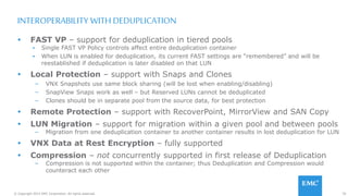 70© Copyright 2015 EMC Corporation. All rights reserved.
INTEROPERABILITY WITH DEDUPLICATION
 FAST VP – support for deduplication in tiered pools
▪ Single FAST VP Policy controls affect entire deduplication container
▪ When LUN is enabled for deduplication, its current FAST settings are “remembered” and will be
reestablished if deduplication is later disabled on that LUN
 Local Protection – support with Snaps and Clones
– VNX Snapshots use same block sharing (will be lost when enabling/disabling)
– SnapView Snaps work as well – but Reserved LUNs cannot be deduplicated
– Clones should be in separate pool from the source data, for best protection
 Remote Protection – support with RecoverPoint, MirrorView and SAN Copy
 LUN Migration – support for migration within a given pool and between pools
– Migration from one deduplication container to another container results in lost deduplication for LUN
 VNX Data at Rest Encryption – fully supported
 Compression – not concurrently supported in first release of Deduplication
– Compression is not supported within the container; thus Deduplication and Compression would
counteract each other
 