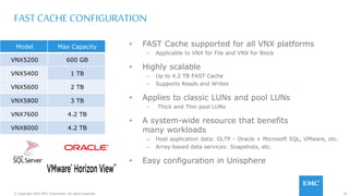 74© Copyright 2015 EMC Corporation. All rights reserved.
FAST CACHE CONFIGURATION
• FAST Cache supported for all VNX platforms
– Applicable to VNX for File and VNX for Block
• Highly scalable
– Up to 4.2 TB FAST Cache
– Supports Reads and Writes
• Applies to classic LUNs and pool LUNs
– Thick and Thin pool LUNs
• A system-wide resource that benefits
many workloads
– Host application data: OLTP – Oracle + Microsoft SQL, VMware, etc.
– Array-based data services: Snapshots, etc.
• Easy configuration in Unisphere
Model Max Capacity
VNX5200 600 GB
VNX5400 1 TB
VNX5600 2 TB
VNX5800 3 TB
VNX7600 4.2 TB
VNX8000 4.2 TB
 